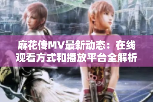 麻花传MV最新动态：在线观看方式和播放平台全解析
