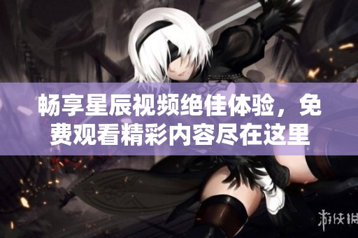 畅享星辰视频绝佳体验，免费观看精彩内容尽在这里