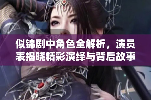 似锦剧中角色全解析，演员表揭晓精彩演绎与背后故事