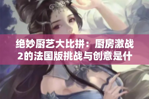 绝妙厨艺大比拼：厨房激战2的法国版挑战与创意是什么
