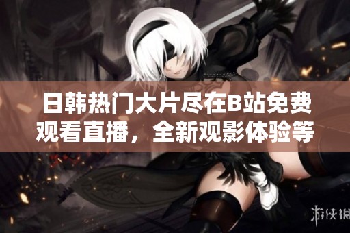 日韩热门大片尽在B站免费观看直播，全新观影体验等你来享受