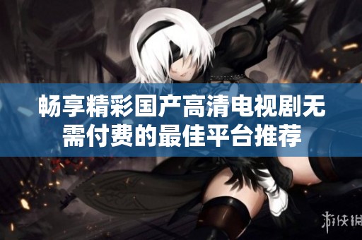 畅享精彩国产高清电视剧无需付费的最佳平台推荐