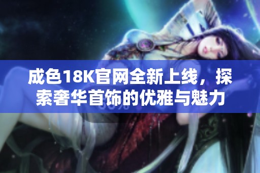成色18K官网全新上线，探索奢华首饰的优雅与魅力