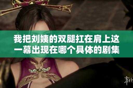 我把刘姨的双腿扛在肩上这一幕出现在哪个具体的剧集里