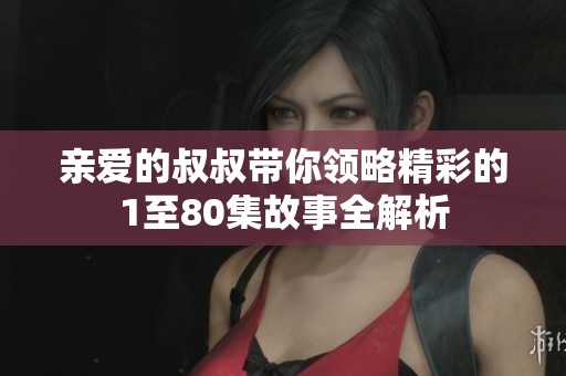 亲爱的叔叔带你领略精彩的1至80集故事全解析