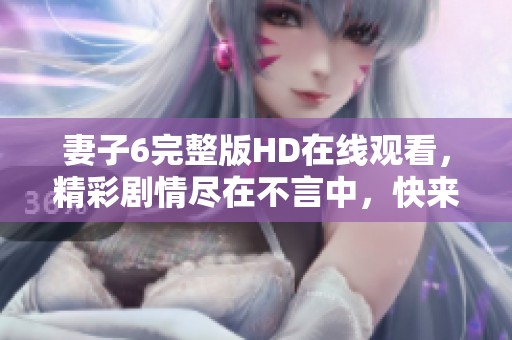 妻子6完整版HD在线观看，精彩剧情尽在不言中，快来感受吧！