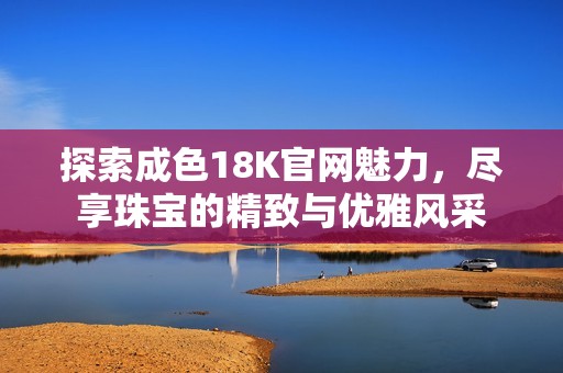 探索成色18K官网魅力，尽享珠宝的精致与优雅风采