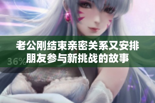 老公刚结束亲密关系又安排朋友参与新挑战的故事