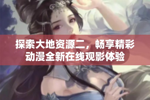探索大地资源二，畅享精彩动漫全新在线观影体验