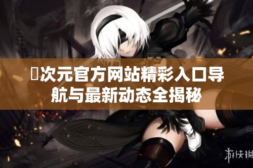 囧次元官方网站精彩入口导航与最新动态全揭秘