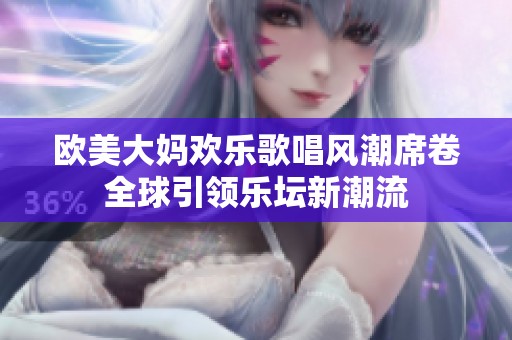 欧美大妈欢乐歌唱风潮席卷全球引领乐坛新潮流