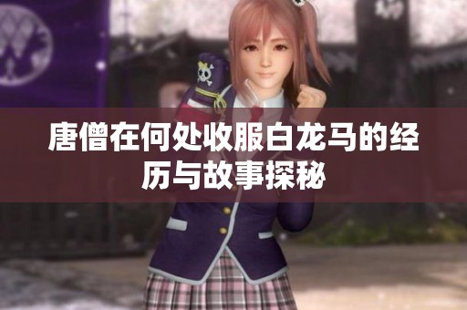 唐僧在何处收服白龙马的经历与故事探秘