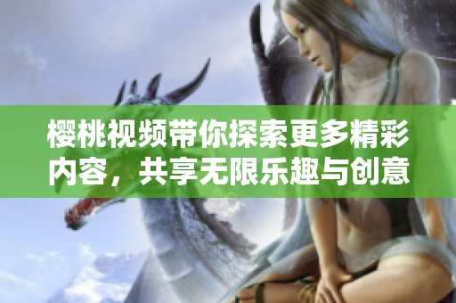 樱桃视频带你探索更多精彩内容，共享无限乐趣与创意体验