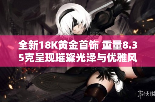 全新18K黄金首饰 重量8.35克呈现璀璨光泽与优雅风范