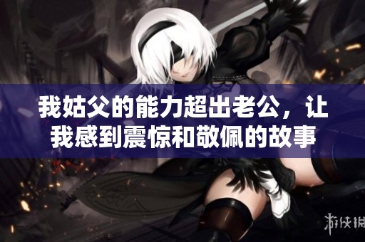 我姑父的能力超出老公，让我感到震惊和敬佩的故事